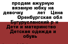 продам ажурную вязаную юбку на девочку 8 - 10 лет › Цена ­ 400 - Оренбургская обл., Бугурусланский р-н Дети и материнство » Детская одежда и обувь   